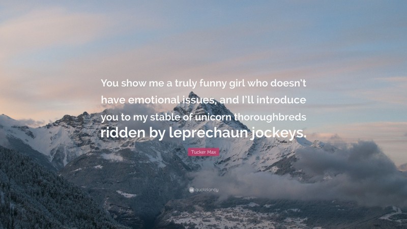 Tucker Max Quote: “You show me a truly funny girl who doesn’t have emotional issues, and I’ll introduce you to my stable of unicorn thoroughbreds ridden by leprechaun jockeys.”