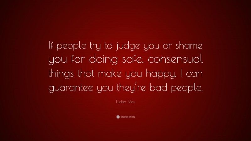 Tucker Max Quote: “If people try to judge you or shame you for doing safe, consensual things that make you happy, I can guarantee you they’re bad people.”