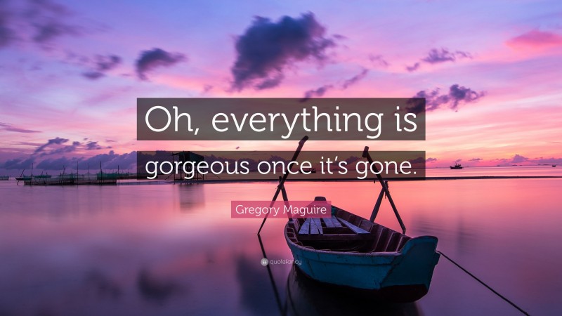 Gregory Maguire Quote: “Oh, everything is gorgeous once it’s gone.”