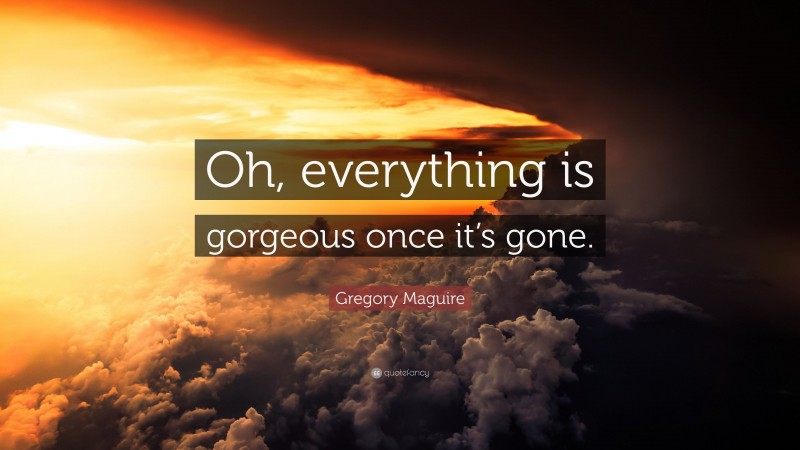 Gregory Maguire Quote: “Oh, everything is gorgeous once it’s gone.”
