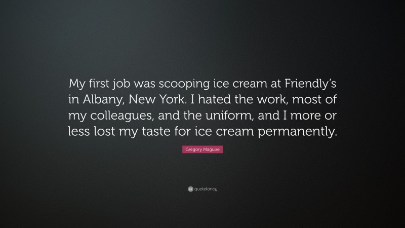 Gregory Maguire Quote: “My first job was scooping ice cream at Friendly’s in Albany, New York. I hated the work, most of my colleagues, and the uniform, and I more or less lost my taste for ice cream permanently.”