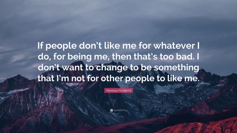 Vanessa Hudgens Quote: “If people don’t like me for whatever I do, for being me, then that’s too bad. I don’t want to change to be something that I’m not for other people to like me.”