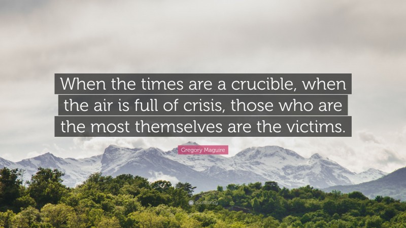 Gregory Maguire Quote: “When the times are a crucible, when the air is full of crisis, those who are the most themselves are the victims.”