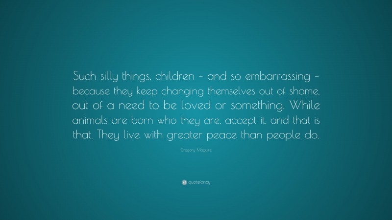 Gregory Maguire Quote: “Such silly things, children – and so embarrassing – because they keep changing themselves out of shame, out of a need to be loved or something. While animals are born who they are, accept it, and that is that. They live with greater peace than people do.”