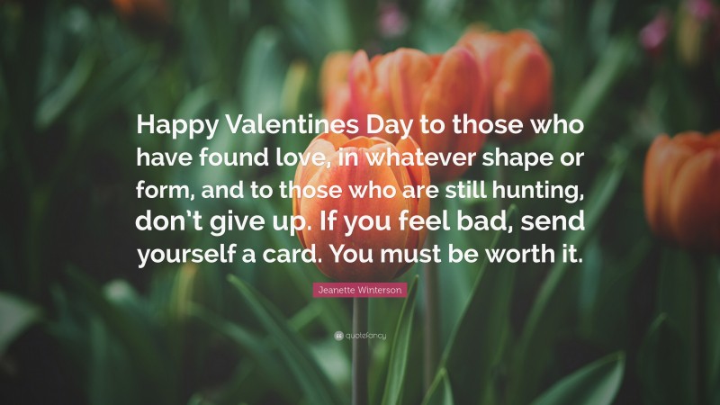 Jeanette Winterson Quote: “Happy Valentines Day to those who have found love, in whatever shape or form, and to those who are still hunting, don’t give up. If you feel bad, send yourself a card. You must be worth it.”