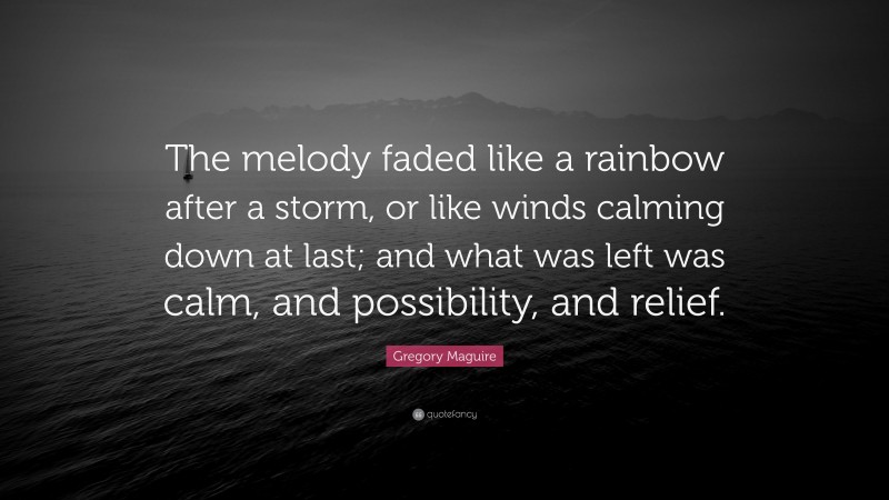 Gregory Maguire Quote: “The melody faded like a rainbow after a storm, or like winds calming down at last; and what was left was calm, and possibility, and relief.”