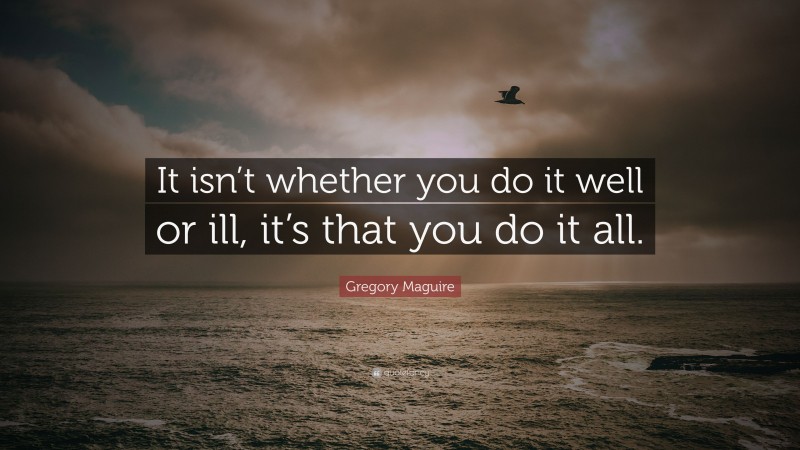 Gregory Maguire Quote: “It isn’t whether you do it well or ill, it’s that you do it all.”