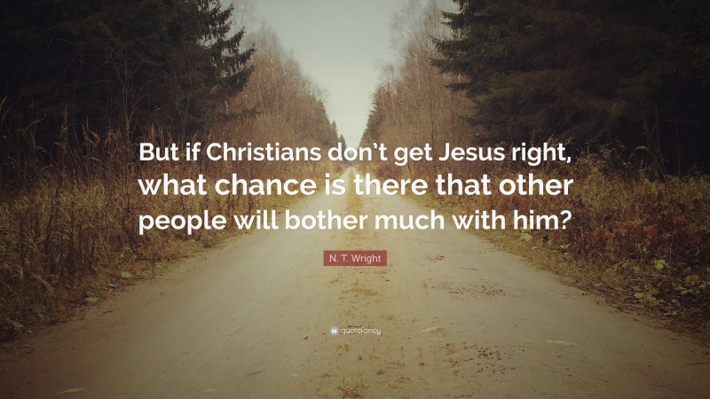 N. T. Wright Quote: “But if Christians don’t get Jesus right, what chance is there that other people will bother much with him?”