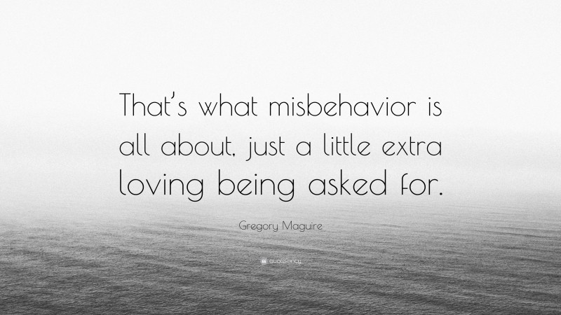 Gregory Maguire Quote: “That’s what misbehavior is all about, just a little extra loving being asked for.”