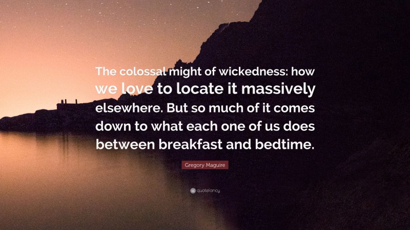 Gregory Maguire Quote: “The colossal might of wickedness: how we love to locate it massively elsewhere. But so much of it comes down to what each one of us does between breakfast and bedtime.”