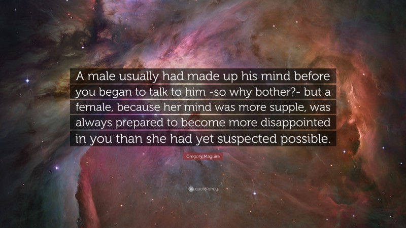 Gregory Maguire Quote: “A male usually had made up his mind before you began to talk to him -so why bother?- but a female, because her mind was more supple, was always prepared to become more disappointed in you than she had yet suspected possible.”