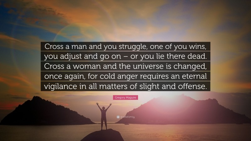 Gregory Maguire Quote: “Cross a man and you struggle, one of you wins, you adjust and go on – or you lie there dead. Cross a woman and the universe is changed, once again, for cold anger requires an eternal vigilance in all matters of slight and offense.”