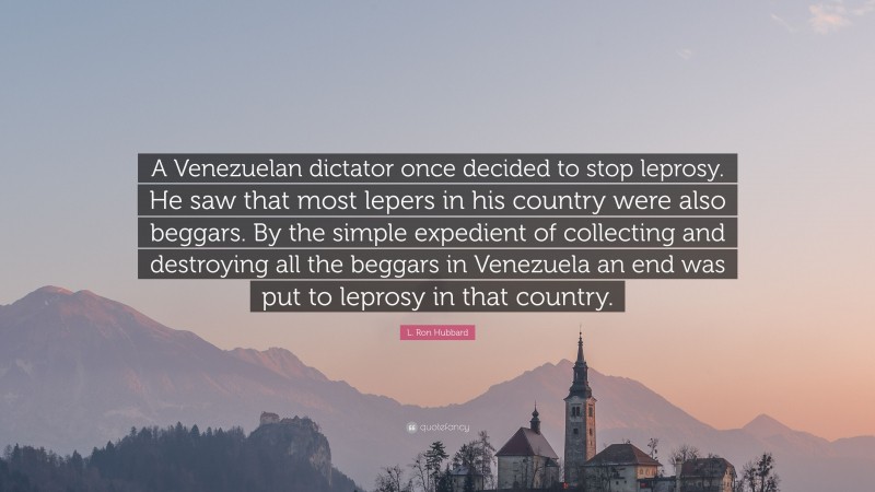 L. Ron Hubbard Quote: “A Venezuelan dictator once decided to stop leprosy. He saw that most lepers in his country were also beggars. By the simple expedient of collecting and destroying all the beggars in Venezuela an end was put to leprosy in that country.”