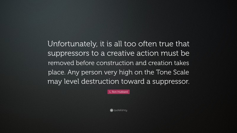 L. Ron Hubbard Quote: “Unfortunately, it is all too often true that suppressors to a creative action must be removed before construction and creation takes place. Any person very high on the Tone Scale may level destruction toward a suppressor.”