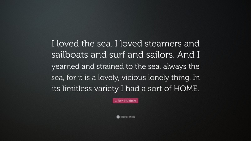 L. Ron Hubbard Quote: “I loved the sea. I loved steamers and sailboats and surf and sailors. And I yearned and strained to the sea, always the sea, for it is a lovely, vicious lonely thing. In its limitless variety I had a sort of HOME.”