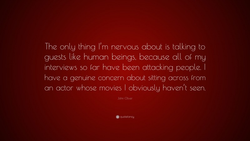 John Oliver Quote: “The only thing I’m nervous about is talking to guests like human beings, because all of my interviews so far have been attacking people. I have a genuine concern about sitting across from an actor whose movies I obviously haven’t seen.”