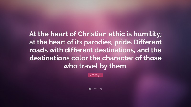 N. T. Wright Quote: “At the heart of Christian ethic is humility; at the heart of its parodies, pride. Different roads with different destinations, and the destinations color the character of those who travel by them.”