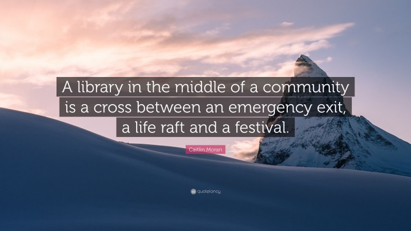 Caitlin Moran Quote: “A library in the middle of a community is a cross between an emergency exit, a life raft and a festival.”