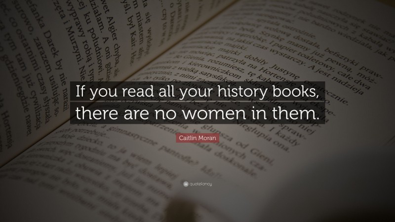 Caitlin Moran Quote: “If you read all your history books, there are no women in them.”