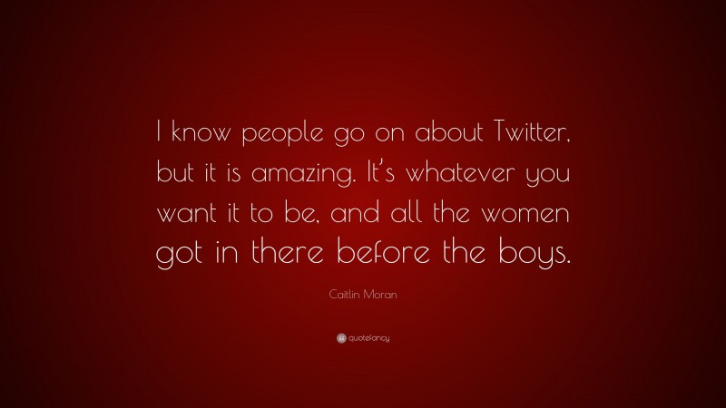 Caitlin Moran Quote: “I know people go on about Twitter, but it is amazing. It’s whatever you want it to be, and all the women got in there before the boys.”