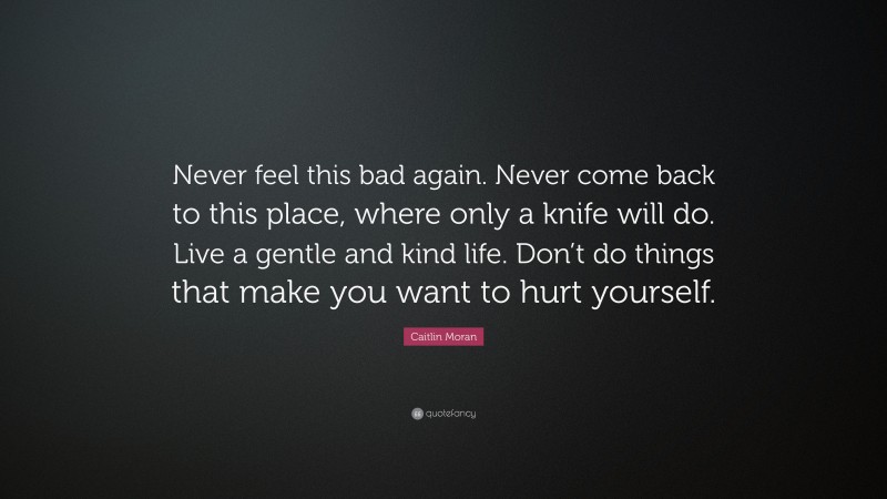 Caitlin Moran Quote: “Never feel this bad again. Never come back to this place, where only a knife will do. Live a gentle and kind life. Don’t do things that make you want to hurt yourself.”