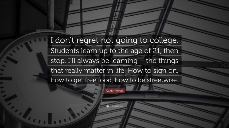 Caitlin Moran Quote: “I don’t regret not going to college. Students learn up to the age of 21, then stop. I’ll always be learning – the things that really matter in life. How to sign on, how to get free food, how to be streetwise.”