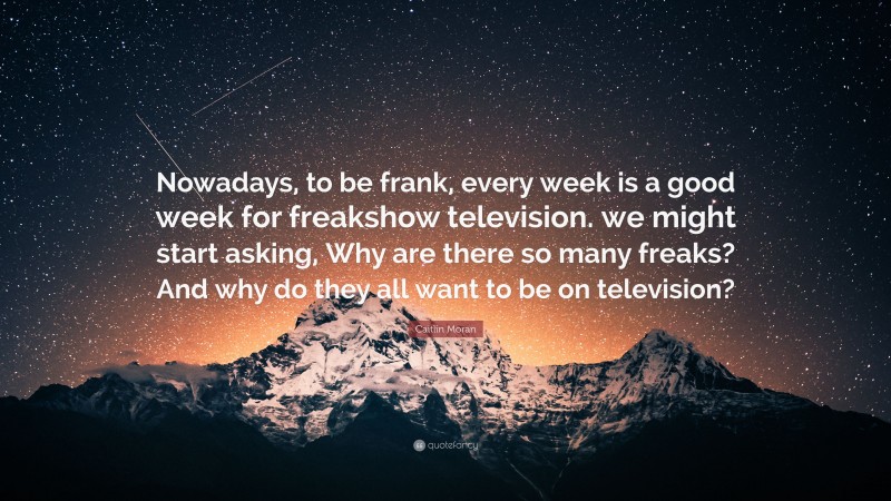 Caitlin Moran Quote: “Nowadays, to be frank, every week is a good week for freakshow television. we might start asking, Why are there so many freaks? And why do they all want to be on television?”