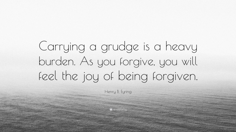 Henry B. Eyring Quote: “Carrying a grudge is a heavy burden. As you forgive, you will feel the joy of being forgiven.”