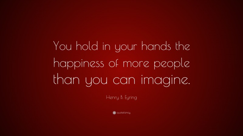 Henry B. Eyring Quote: “You hold in your hands the happiness of more people than you can imagine.”
