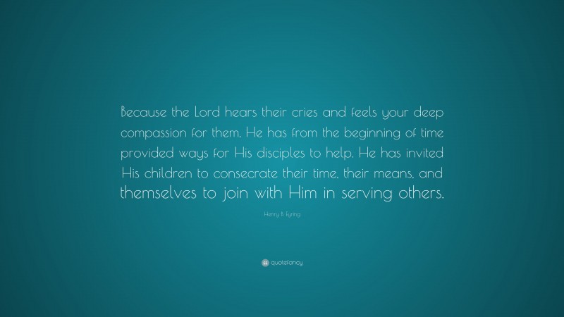 Henry B. Eyring Quote: “Because the Lord hears their cries and feels your deep compassion for them, He has from the beginning of time provided ways for His disciples to help. He has invited His children to consecrate their time, their means, and themselves to join with Him in serving others.”