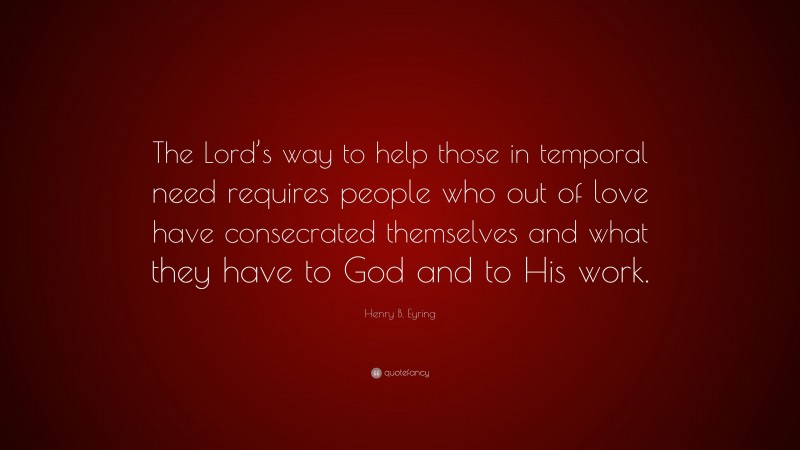 Henry B. Eyring Quote: “The Lord’s way to help those in temporal need requires people who out of love have consecrated themselves and what they have to God and to His work.”