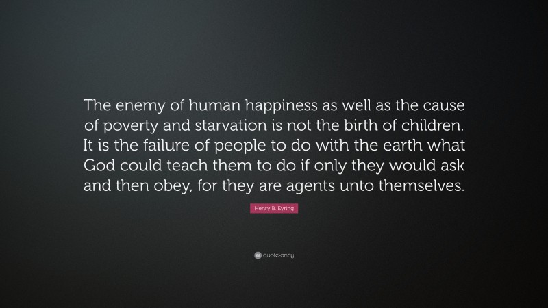 Henry B. Eyring Quote: “The enemy of human happiness as well as the cause of poverty and starvation is not the birth of children. It is the failure of people to do with the earth what God could teach them to do if only they would ask and then obey, for they are agents unto themselves.”