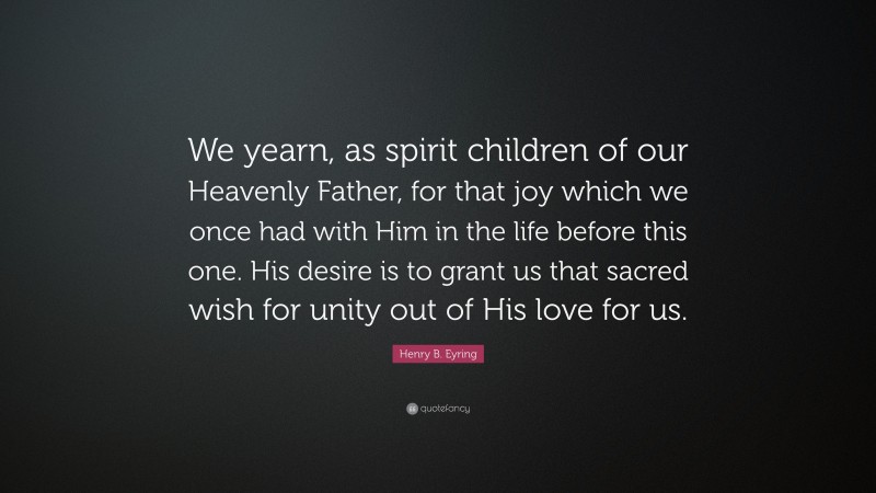 Henry B. Eyring Quote: “We yearn, as spirit children of our Heavenly Father, for that joy which we once had with Him in the life before this one. His desire is to grant us that sacred wish for unity out of His love for us.”