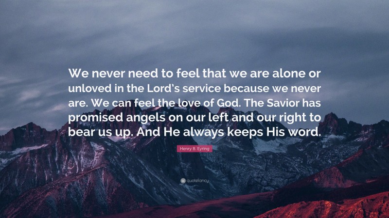 Henry B. Eyring Quote: “We never need to feel that we are alone or unloved in the Lord’s service because we never are. We can feel the love of God. The Savior has promised angels on our left and our right to bear us up. And He always keeps His word.”