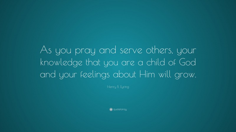 Henry B. Eyring Quote: “As you pray and serve others, your knowledge that you are a child of God and your feelings about Him will grow.”