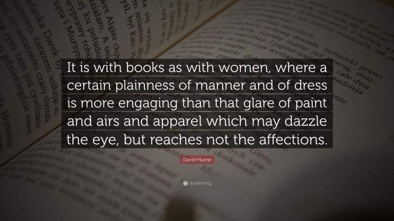 David Hume Quote: “It is with books as with women, where a certain plainness of manner and of dress is more engaging than that glare of paint and airs and apparel which may dazzle the eye, but reaches not the affections.”