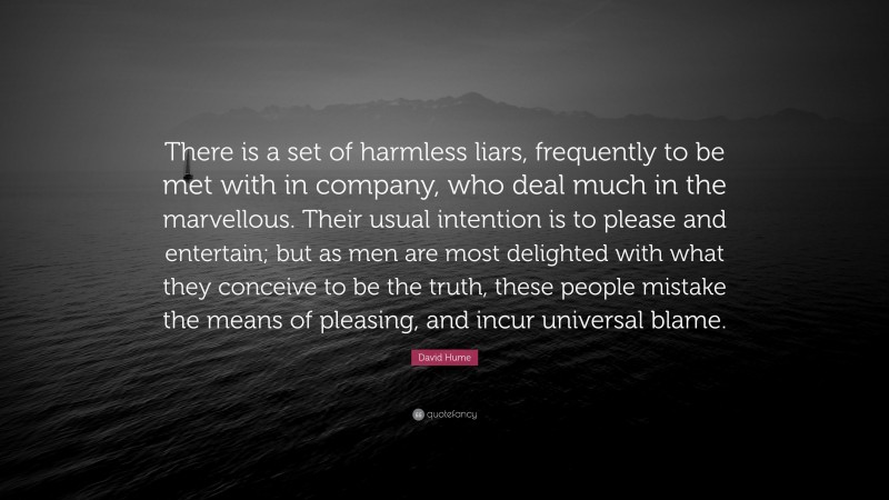 David Hume Quote: “There is a set of harmless liars, frequently to be met with in company, who deal much in the marvellous. Their usual intention is to please and entertain; but as men are most delighted with what they conceive to be the truth, these people mistake the means of pleasing, and incur universal blame.”