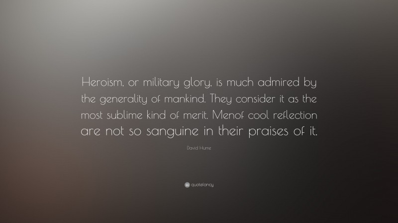 David Hume Quote: “Heroism, or military glory, is much admired by the generality of mankind. They consider it as the most sublime kind of merit. Menof cool reflection are not so sanguine in their praises of it.”