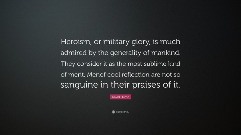David Hume Quote: “Heroism, or military glory, is much admired by the generality of mankind. They consider it as the most sublime kind of merit. Menof cool reflection are not so sanguine in their praises of it.”