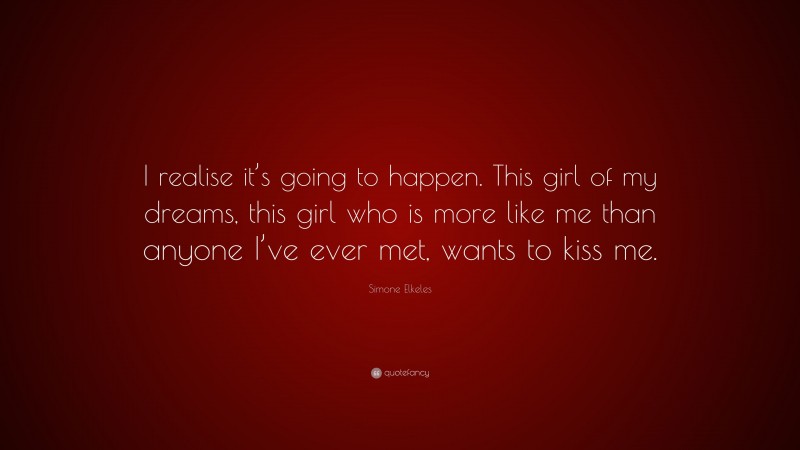 Simone Elkeles Quote: “I realise it’s going to happen. This girl of my dreams, this girl who is more like me than anyone I’ve ever met, wants to kiss me.”