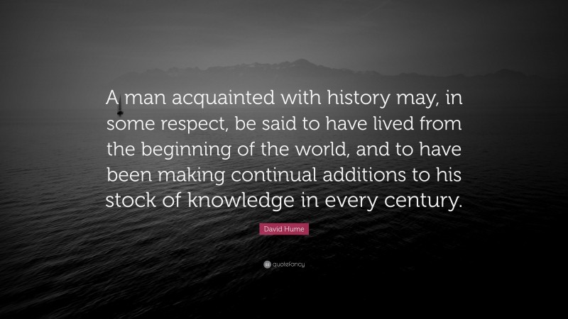 David Hume Quote: “A man acquainted with history may, in some respect, be said to have lived from the beginning of the world, and to have been making continual additions to his stock of knowledge in every century.”