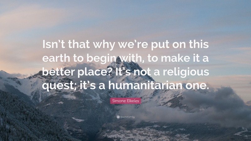 Simone Elkeles Quote: “Isn’t that why we’re put on this earth to begin with, to make it a better place? It’s not a religious quest; it’s a humanitarian one.”