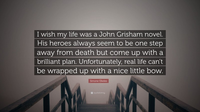 Simone Elkeles Quote: “I wish my life was a John Grisham novel. His heroes always seem to be one step away from death but come up with a brilliant plan. Unfortunately, real life can’t be wrapped up with a nice little bow.”