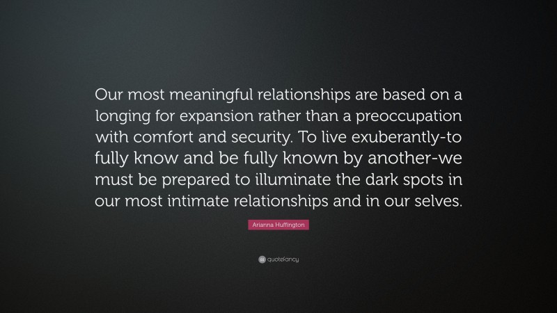 Arianna Huffington Quote: “Our most meaningful relationships are based on a longing for expansion rather than a preoccupation with comfort and security. To live exuberantly-to fully know and be fully known by another-we must be prepared to illuminate the dark spots in our most intimate relationships and in our selves.”