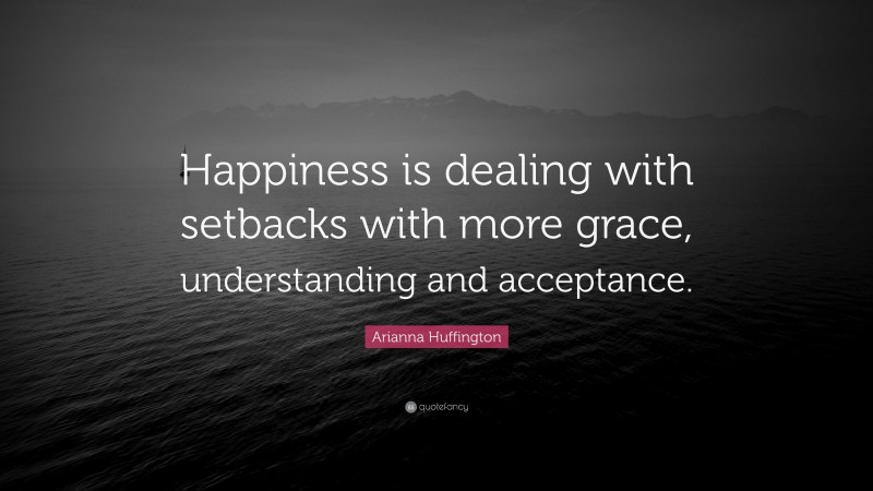 Arianna Huffington Quote: “Happiness is dealing with setbacks with more grace, understanding and acceptance.”