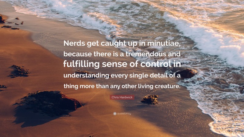 Chris Hardwick Quote: “Nerds get caught up in minutiae, because there is a tremendous and fulfilling sense of control in understanding every single detail of a thing more than any other living creature.”