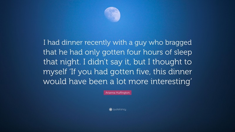 Arianna Huffington Quote: “I had dinner recently with a guy who bragged that he had only gotten four hours of sleep that night. I didn’t say it, but I thought to myself ‘If you had gotten five, this dinner would have been a lot more interesting’”