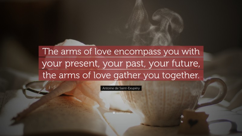 Antoine de Saint-Exupéry Quote: “The arms of love encompass you with your present, your past, your future, the arms of love gather you together.”