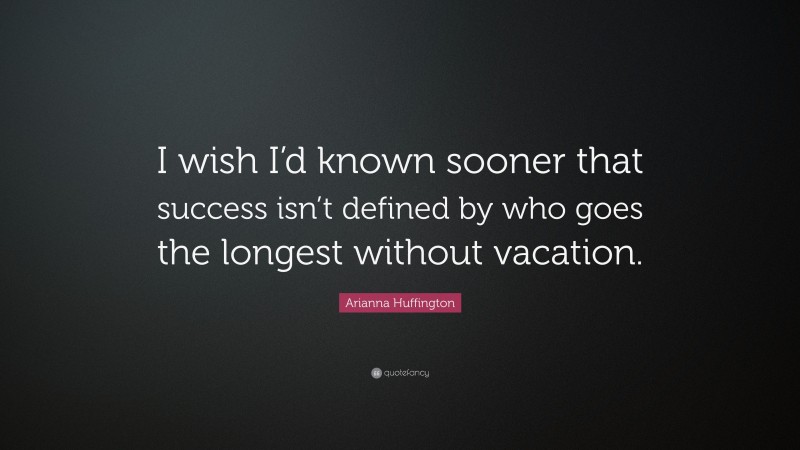 Arianna Huffington Quote: “I wish I’d known sooner that success isn’t defined by who goes the longest without vacation.”
