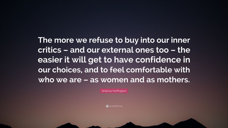 Arianna Huffington Quote: “The more we refuse to buy into our inner critics – and our external ones too – the easier it will get to have confidence in our choices, and to feel comfortable with who we are – as women and as mothers.”
